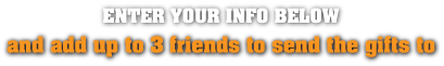 Enter Your Info Below and Add Up to 3 Friends to send the gifts to
